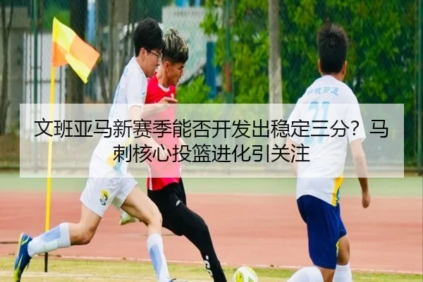 文班亚马新赛季能否开发出稳定三分？马刺核心投篮进化引关注