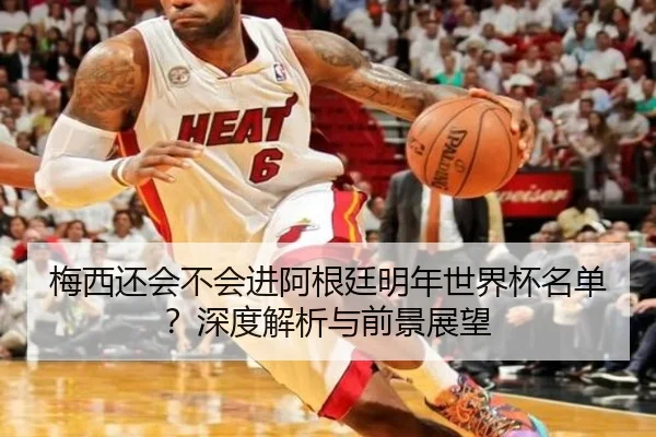 梅西还会不会进阿根廷明年世界杯名单？深度解析与前景展望