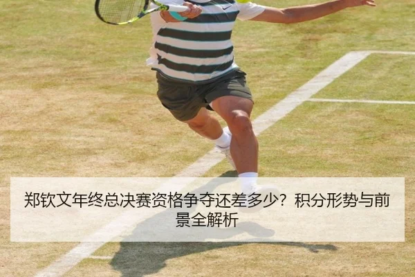 郑钦文年终总决赛资格争夺还差多少？积分形势与前景全解析