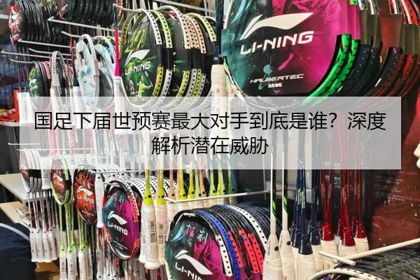 国足下届世预赛最大对手到底是谁？深度解析潜在威胁