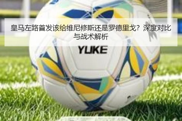 皇马左路首发该给维尼修斯还是罗德里戈？深度对比与战术解析