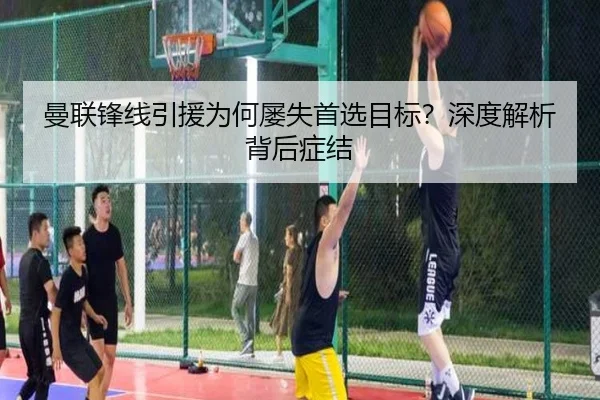 曼联锋线引援为何屡失首选目标？深度解析背后症结