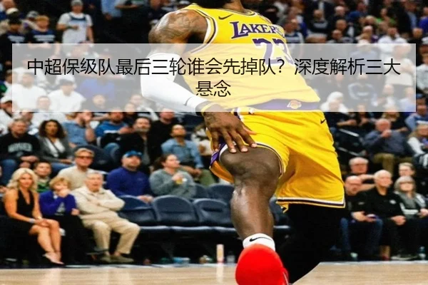 中超保级队最后三轮谁会先掉队？深度解析三大悬念
